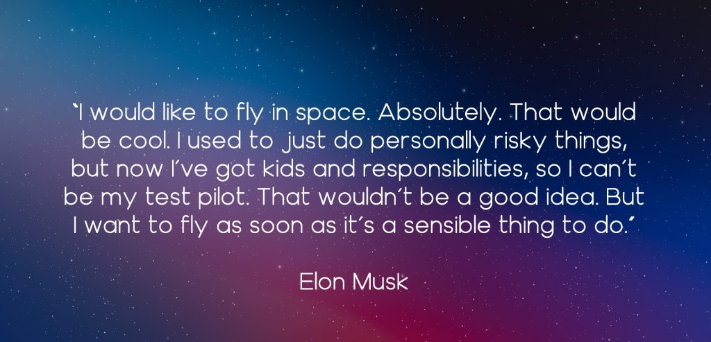 I would like to fly in space. Absolutely. That would be cool. I used to just do personally risky things, but now I’ve got kids and responsibilities, so I can’t be my test pilot. That wouldn’t be a good idea. But I want to fly as soon as it’s a sensible thing to do